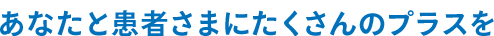 あなたと患者さまにたくさんのプラスを